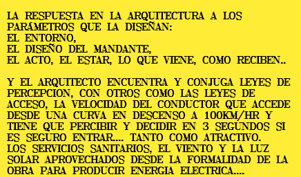 &nbsp;LA RESPUESTA EN LA ARQUITECTURA A LOS PARÁMETROS QUE LA DISEÑAN: EL ENTORNO, EL DISEÑO DEL MANDANTE, EL ACTO, EL ESTAR, LO QUE VIENE, COMO RECIBEN.. Y EL ARQUITECTO ENCUENTRA Y CONJUGA LEYES DE PERCEPCION, CON OTROS COMO LAS LEYES DE ACCESO, LA VELOCIDAD DEL CONDUCTOR QUE ACCEDE DESDE UNA CURVA EN DESCENSO A 100KM/HR Y TIENE QUE PERCIBIR Y DECIDIR EN 3 SEGUNDOS SI ES SEGURO ENTRAR.... TANTO COMO ATRACTIVO. LOS SERVICIOS SANITARIOS, EL VIENTO Y LA LUZ SOLAR APROVECHADOS DESDE LA FORMALIDAD DE LA OBRA PARA PRODUCIR ENERGIA ELECTRICA....